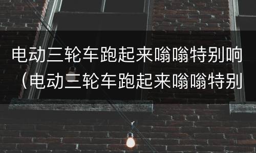 电动三轮车跑起来嗡嗡特别响（电动三轮车跑起来嗡嗡特别响,推着费劲）