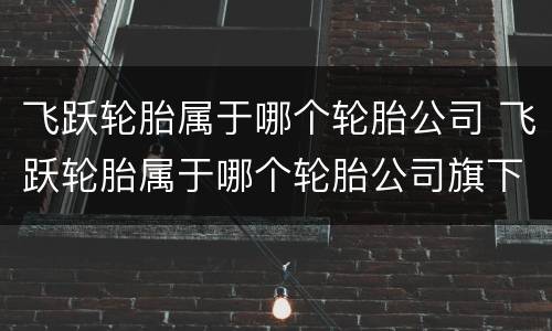 飞跃轮胎属于哪个轮胎公司 飞跃轮胎属于哪个轮胎公司旗下