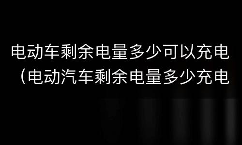 电动车剩余电量多少可以充电（电动汽车剩余电量多少充电）