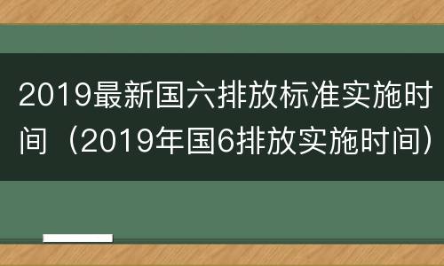 2019最新国六排放标准实施时间（2019年国6排放实施时间）