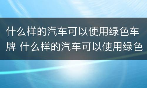 什么样的汽车可以使用绿色车牌 什么样的汽车可以使用绿色车牌号码