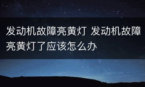 发动机故障亮黄灯 发动机故障亮黄灯了应该怎么办