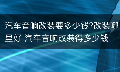 汽车音响改装要多少钱?改装哪里好 汽车音响改装得多少钱