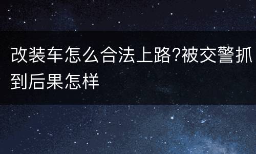 改装车怎么合法上路?被交警抓到后果怎样