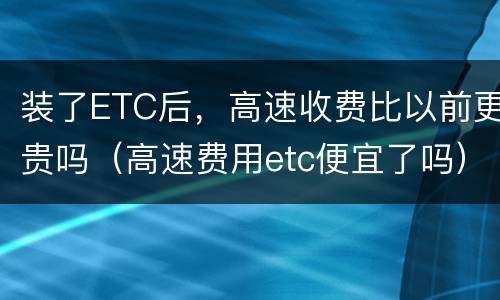装了ETC后，高速收费比以前更贵吗（高速费用etc便宜了吗）