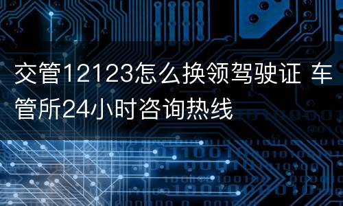 交管12123怎么换领驾驶证 车管所24小时咨询热线