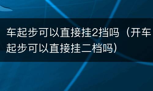 车起步可以直接挂2挡吗（开车起步可以直接挂二档吗）