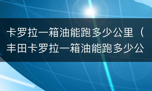卡罗拉一箱油能跑多少公里（丰田卡罗拉一箱油能跑多少公里）