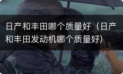 日产和丰田哪个质量好（日产和丰田发动机哪个质量好）