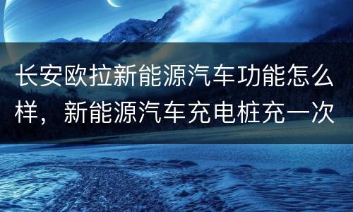 长安欧拉新能源汽车功能怎么样，新能源汽车充电桩充一次多久