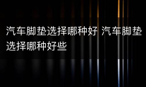 汽车脚垫选择哪种好 汽车脚垫选择哪种好些