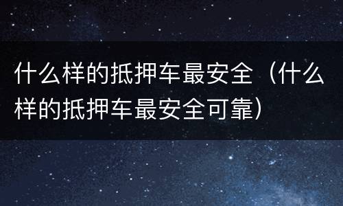 什么样的抵押车最安全（什么样的抵押车最安全可靠）