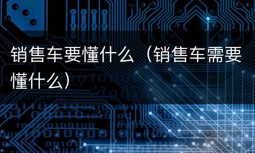 销售车要懂什么（销售车需要懂什么）