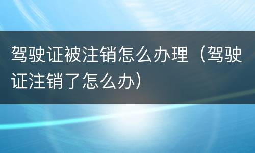 驾驶证被注销怎么办理（驾驶证注销了怎么办）
