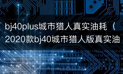 bj40plus城市猎人真实油耗（2020款bj40城市猎人版真实油耗）