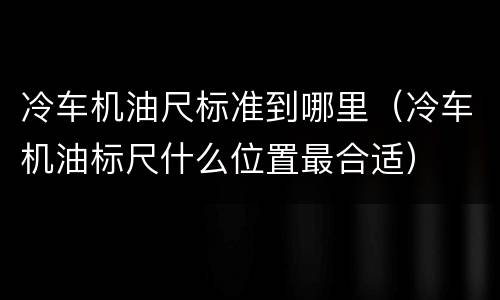 冷车机油尺标准到哪里（冷车机油标尺什么位置最合适）