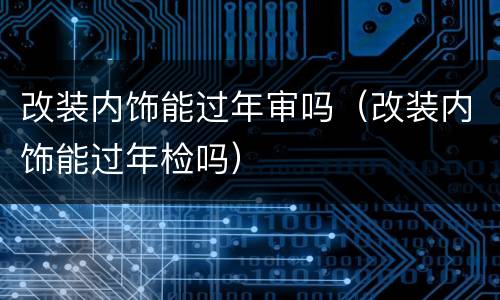 改装内饰能过年审吗（改装内饰能过年检吗）