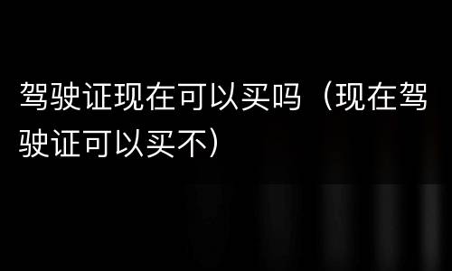 驾驶证现在可以买吗（现在驾驶证可以买不）
