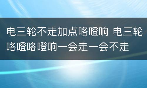 电三轮不走加点咯噔响 电三轮咯噔咯噔响一会走一会不走