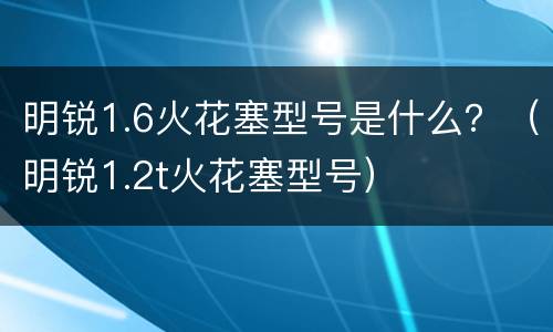 明锐1.6火花塞型号是什么？（明锐1.2t火花塞型号）