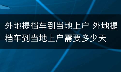 外地提档车到当地上户 外地提档车到当地上户需要多少天