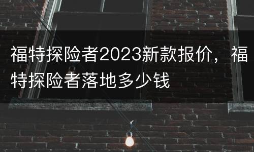 福特探险者2023新款报价，福特探险者落地多少钱
