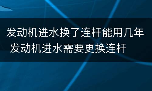 发动机进水换了连杆能用几年 发动机进水需要更换连杆