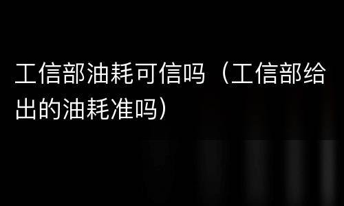 工信部油耗可信吗（工信部给出的油耗准吗）