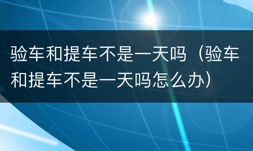 验车和提车不是一天吗（验车和提车不是一天吗怎么办）