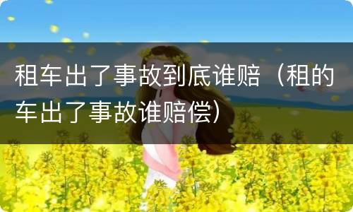 租车出了事故到底谁赔（租的车出了事故谁赔偿）