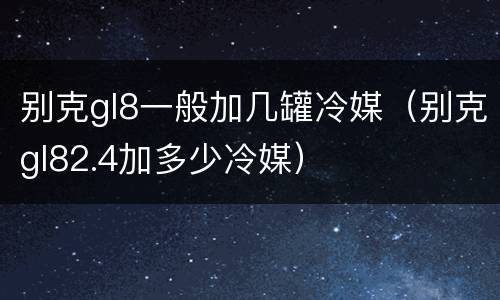别克gl8一般加几罐冷媒（别克gl82.4加多少冷媒）