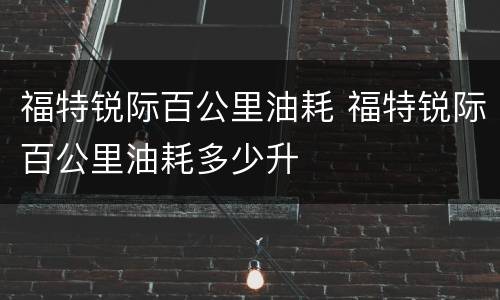 福特锐际百公里油耗 福特锐际百公里油耗多少升