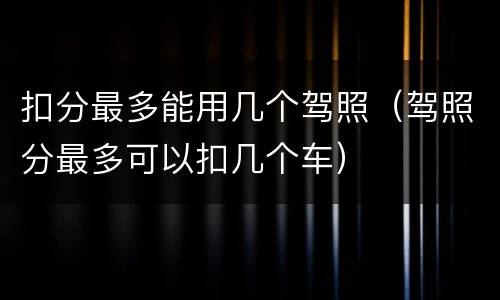 扣分最多能用几个驾照（驾照分最多可以扣几个车）