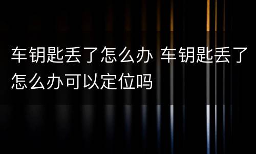 车钥匙丢了怎么办 车钥匙丢了怎么办可以定位吗