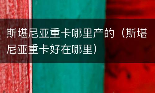 斯堪尼亚重卡哪里产的（斯堪尼亚重卡好在哪里）