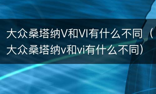 大众桑塔纳V和VI有什么不同（大众桑塔纳v和vi有什么不同）
