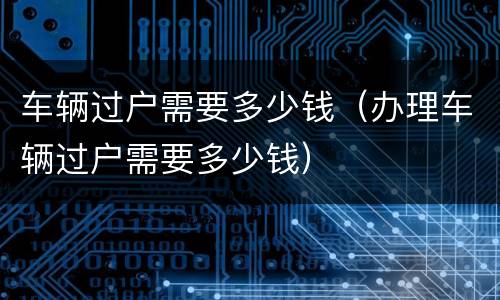 车辆过户需要多少钱（办理车辆过户需要多少钱）