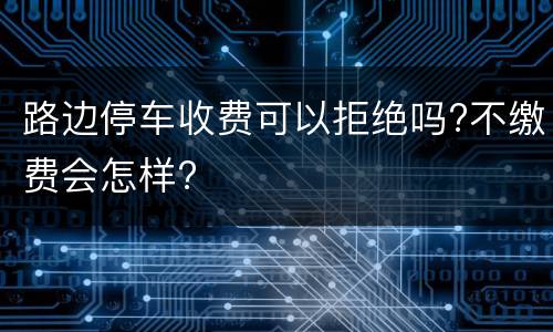 路边停车收费可以拒绝吗?不缴费会怎样?