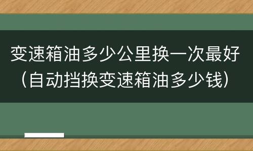 变速箱油多少公里换一次最好（自动挡换变速箱油多少钱）