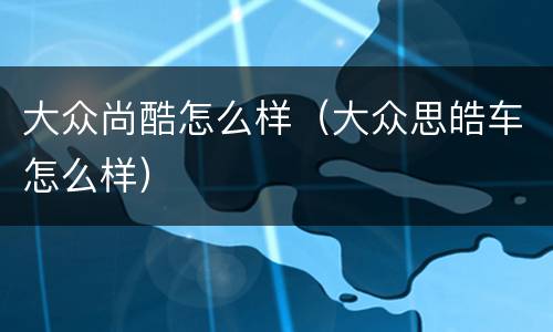 大众尚酷怎么样（大众思皓车怎么样）