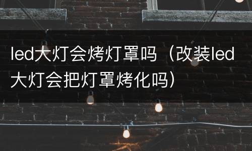 led大灯会烤灯罩吗（改装led大灯会把灯罩烤化吗）