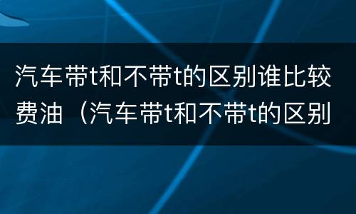 汽车带t和不带t的区别谁比较费油（汽车带t和不带t的区别谁比较费油些）