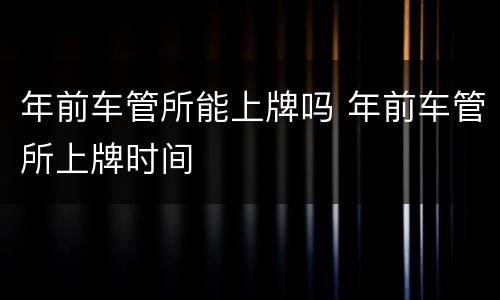 年前车管所能上牌吗 年前车管所上牌时间