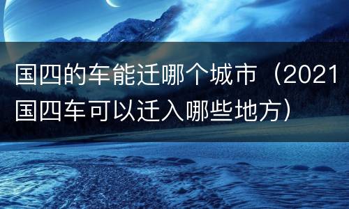 国四的车能迁哪个城市（2021国四车可以迁入哪些地方）