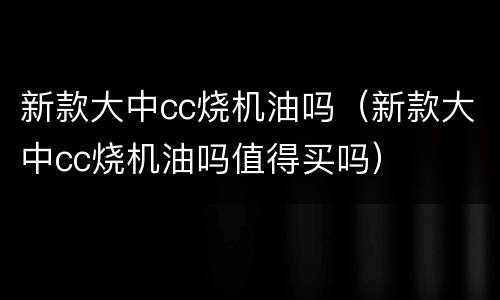 新款大中cc烧机油吗（新款大中cc烧机油吗值得买吗）