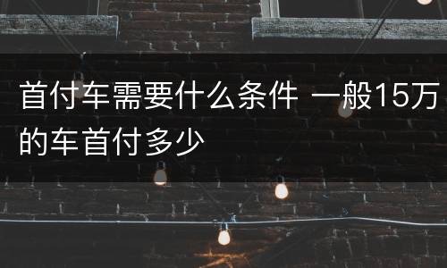 首付车需要什么条件 一般15万的车首付多少