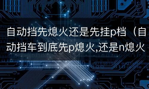 自动挡先熄火还是先挂p档（自动挡车到底先p熄火,还是n熄火）