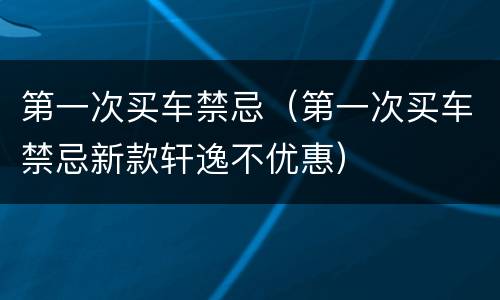 第一次买车禁忌（第一次买车禁忌新款轩逸不优惠）
