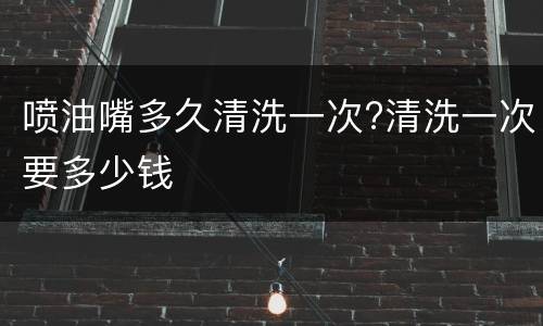 喷油嘴多久清洗一次?清洗一次要多少钱