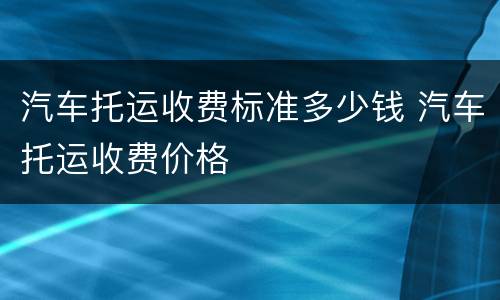 汽车托运收费标准多少钱 汽车托运收费价格